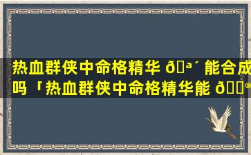 热血群侠中命格精华 🪴 能合成吗「热血群侠中命格精华能 💮 合成吗知乎」